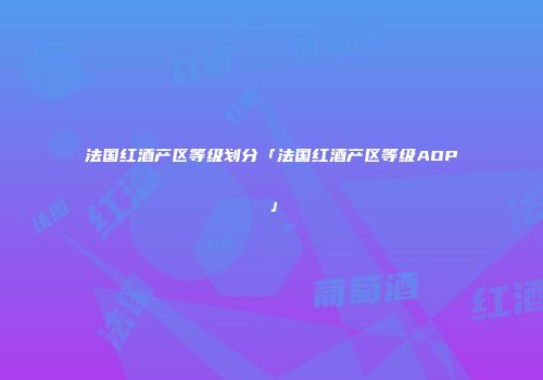 法国红酒产区等级划分「法国红酒产区等级AOP」