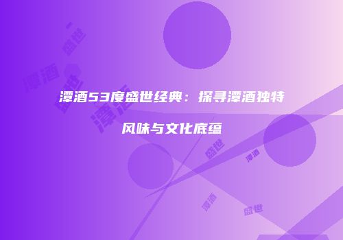潭酒53度盛世经典：探寻潭酒独特风味与文化底蕴