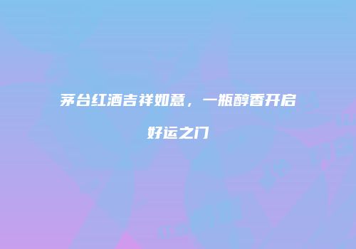 茅台红酒吉祥如意，一瓶醇香开启好运之门