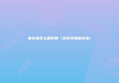 葡萄酒怎么喝好喝「怎样饮用葡萄酒」