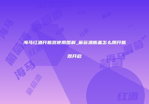 海马红酒开瓶器使用图解_葡萄酒瓶盖怎么用开瓶器开启