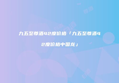 九五至尊酒42度价格「九五至尊酒42度价格中国龙」