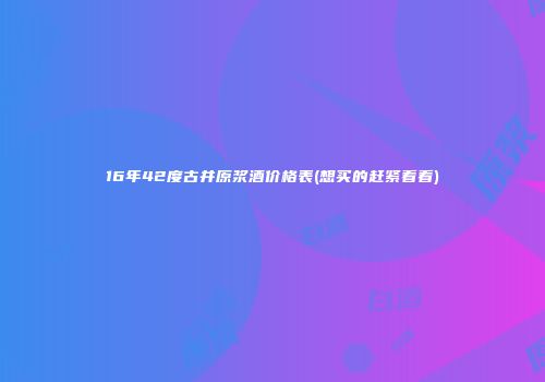 16年42度古井原浆酒价格表(想买的赶紧看看)
