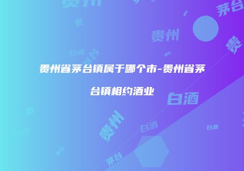 贵州省茅台镇属于哪个市-贵州省茅台镇相约酒业