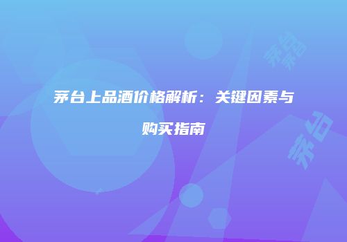 茅台上品酒价格解析：关键因素与购买指南