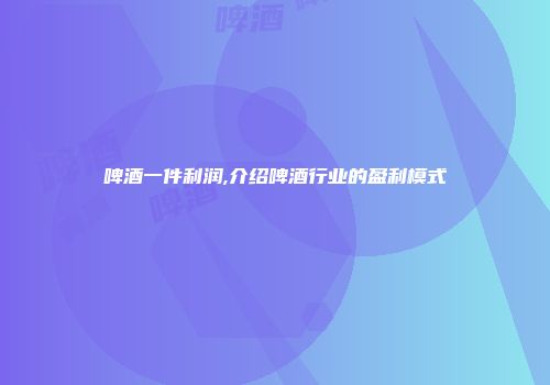 啤酒一件利润,介绍啤酒行业的盈利模式