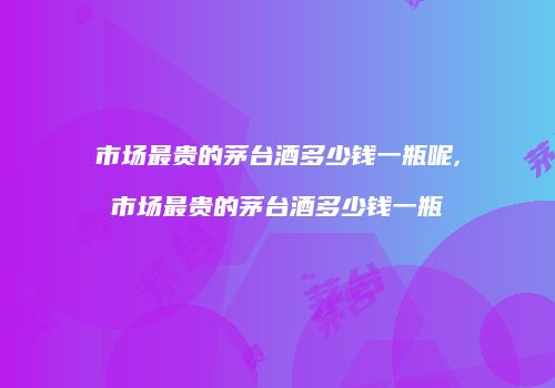 市场最贵的茅台酒多少钱一瓶呢,市场最贵的茅台酒多少钱一瓶