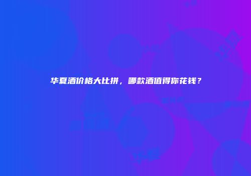 华夏酒价格大比拼，哪款酒值得你花钱？