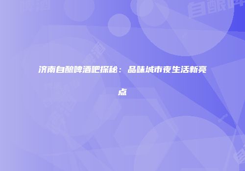 济南自酿啤酒吧探秘：品味城市夜生活新亮点