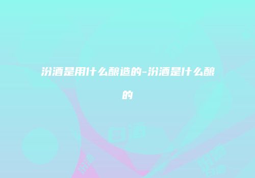 汾酒是用什么酿造的-汾酒是什么酿的