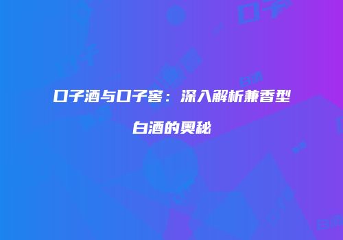 口子酒与口子窖：深入解析兼香型白酒的奥秘