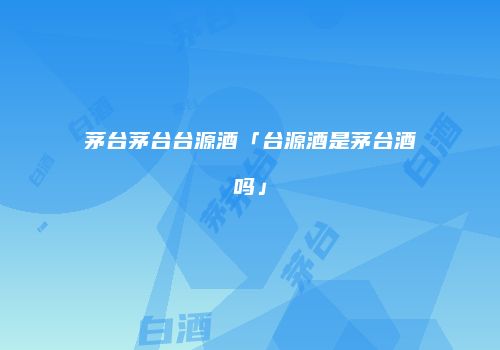茅台茅台台源酒「台源酒是茅台酒吗」