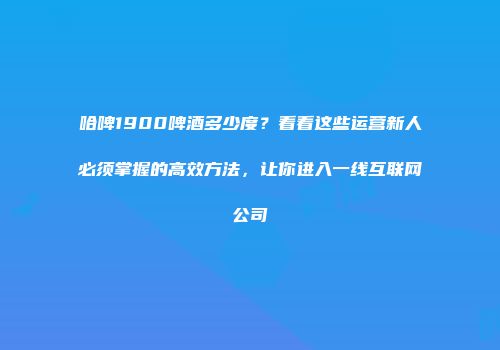 哈啤1900啤酒多少度？看看这些运营新人必须掌握的高效方法，让你进入一线互联网公司