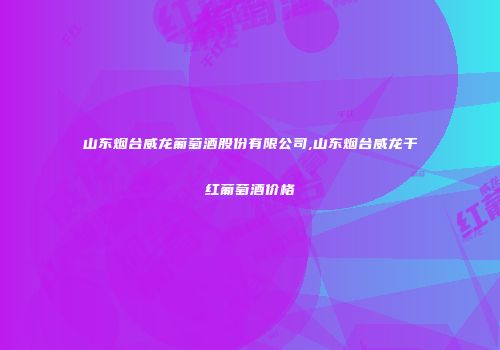 山东烟台威龙葡萄酒股份有限公司,山东烟台威龙干红葡萄酒价格