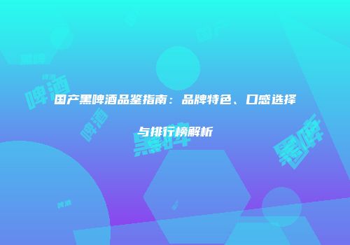 国产黑啤酒品鉴指南：品牌特色、口感选择与排行榜解析
