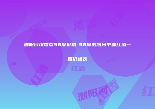 浏阳河浓香型38度价格-38度浏阳河中国红酒一箱价格表