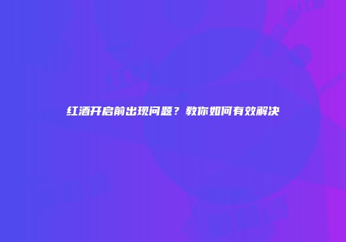 红酒开启前出现问题？教你如何有效解决