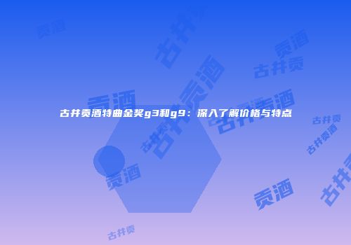 古井贡酒特曲金奖g3和g9：深入了解价格与特点