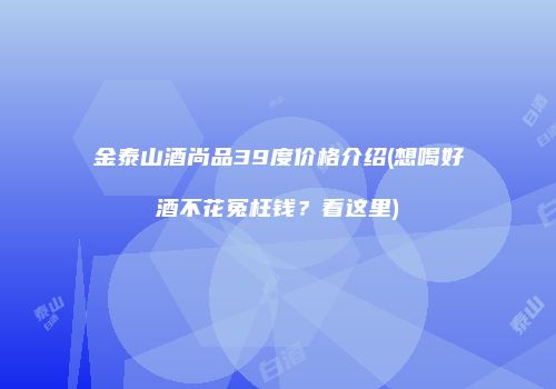 金泰山酒尚品39度价格介绍(想喝好酒不花冤枉钱？看这里)