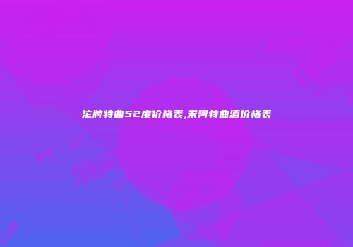 沱牌特曲52度价格表,宋河特曲酒价格表
