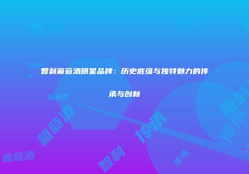 智利葡萄酒明星品牌：历史底蕴与独特魅力的传承与创新