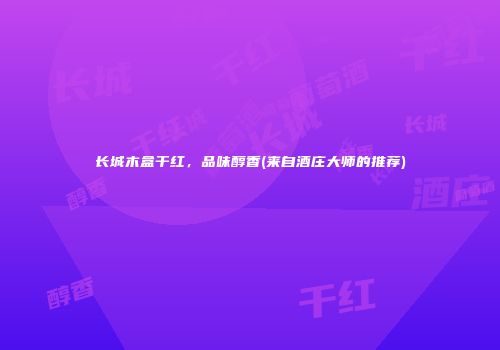 长城木盒干红，品味醇香(来自酒庄大师的推荐)