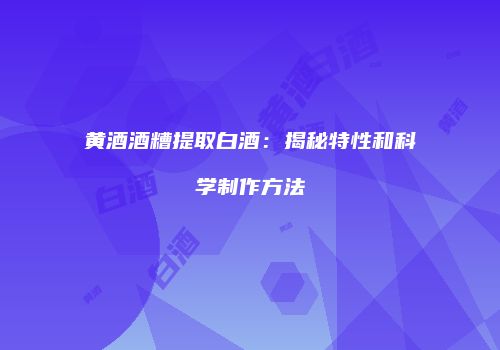 黄酒酒糟提取白酒：揭秘特性和科学制作方法