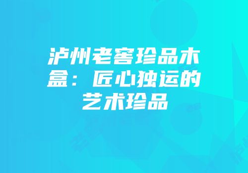 泸州老窖珍品木盒：匠心独运的艺术珍品