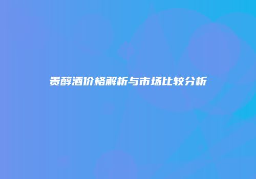 贵醇酒价格解析与市场比较分析