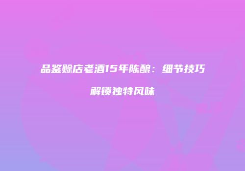 品鉴赊店老酒15年陈酿：细节技巧解锁独特风味