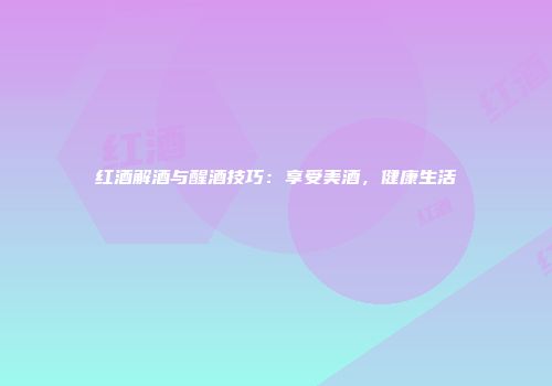 红酒解酒与醒酒技巧：享受美酒，健康生活