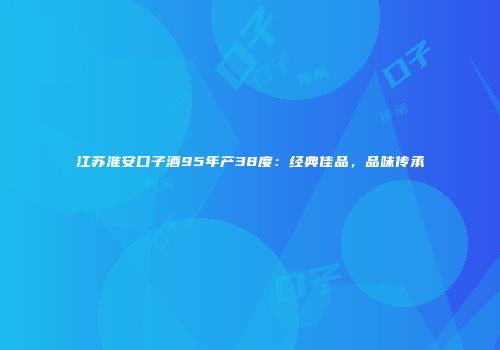 江苏淮安口子酒95年产38度：经典佳品，品味传承