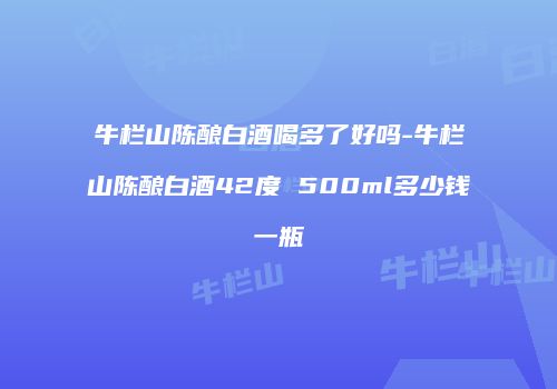 牛栏山陈酿白酒喝多了好吗-牛栏山陈酿白酒42度 500ml多少钱一瓶