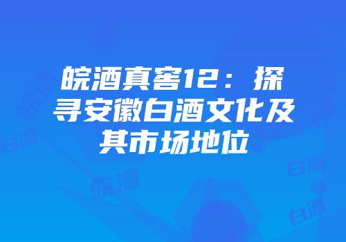 皖酒真窖12：探寻安徽白酒文化及其市场地位