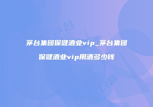 茅台集团保健酒业vip_茅台集团保健酒业vip用酒多少钱