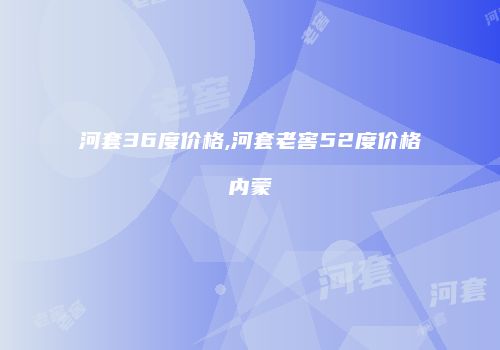 河套36度价格,河套老窖52度价格内蒙