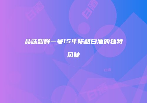 品味韶峰一号15年陈酿白酒的独特风味