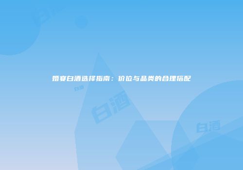 婚宴白酒选择指南：价位与品类的合理搭配