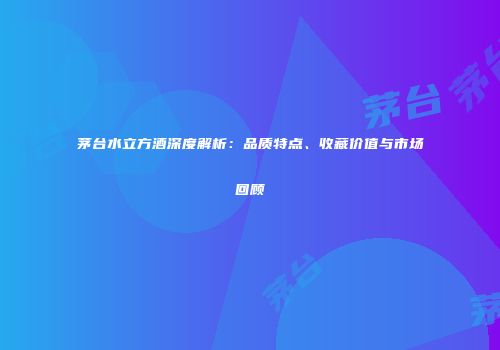茅台水立方酒深度解析：品质特点、收藏价值与市场回顾