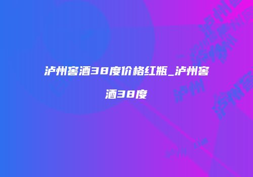 泸州窖酒38度价格红瓶_泸州窖酒38度