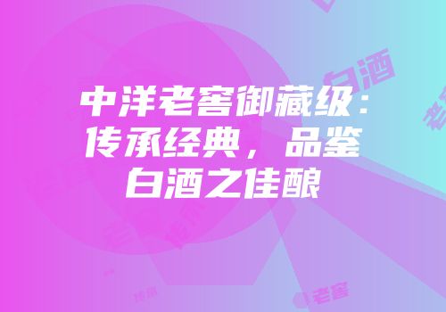 中洋老窖御藏级：传承经典，品鉴白酒之佳酿