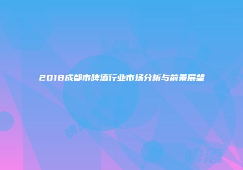 2018成都市啤酒行业市场分析与前景展望