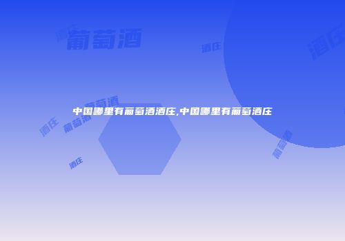 中国哪里有葡萄酒酒庄,中国哪里有葡萄酒庄