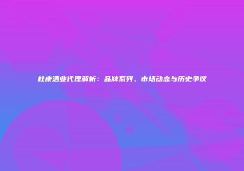 杜康酒业代理解析：品牌系列、市场动态与历史争议
