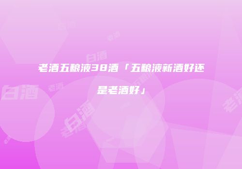 老酒五粮液38酒「五粮液新酒好还是老酒好」