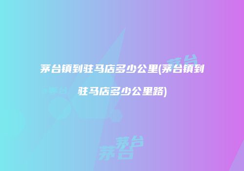 茅台镇到驻马店多少公里(茅台镇到驻马店多少公里路)