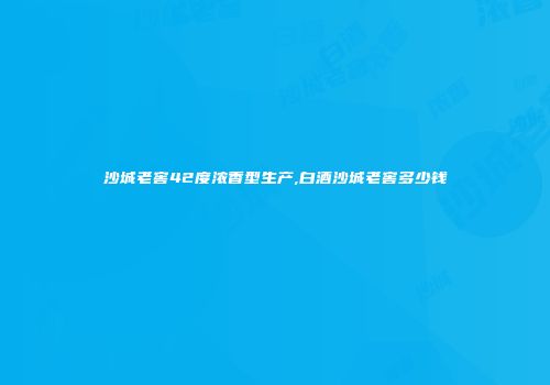沙城老窖42度浓香型生产,白酒沙城老窖多少钱