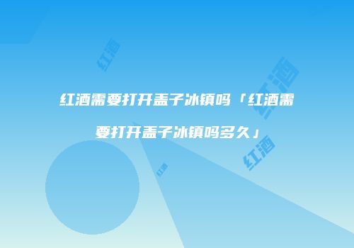 红酒需要打开盖子冰镇吗「红酒需要打开盖子冰镇吗多久」