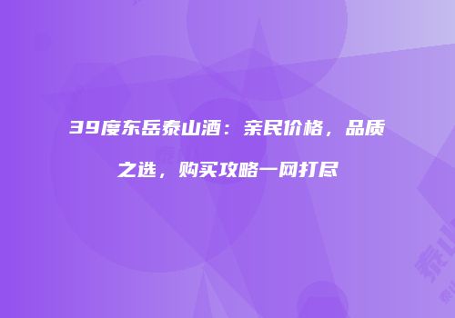 39度东岳泰山酒：亲民价格，品质之选，购买攻略一网打尽