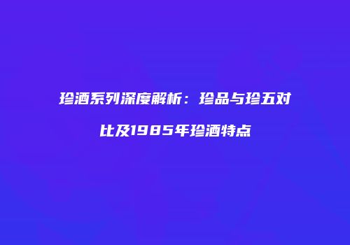 珍酒系列深度解析：珍品与珍五对比及1985年珍酒特点